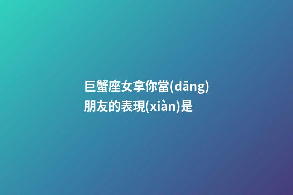 巨蟹座女拿你當(dāng)朋友的表現(xiàn)是-第1張-星座運(yùn)勢(shì)-玄機(jī)派
