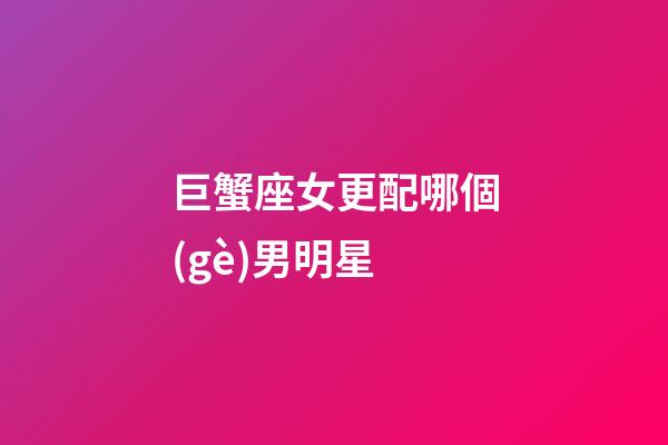 巨蟹座女更配哪個(gè)男明星-第1張-星座運(yùn)勢-玄機(jī)派