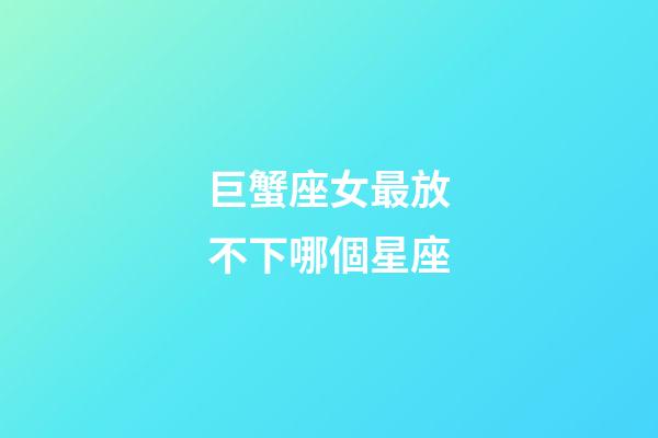 巨蟹座女最放不下哪個星座-第1張-星座運勢-玄機派