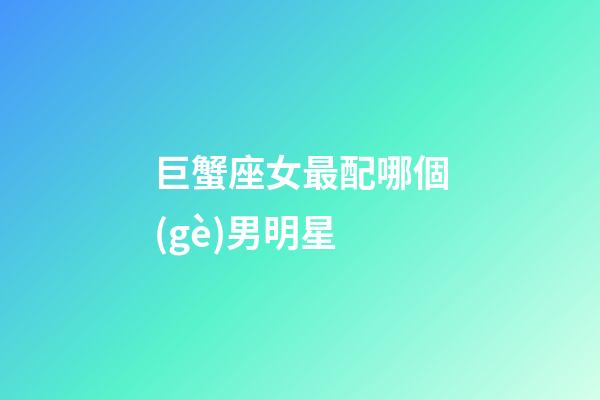 巨蟹座女最配哪個(gè)男明星-第1張-星座運(yùn)勢(shì)-玄機(jī)派
