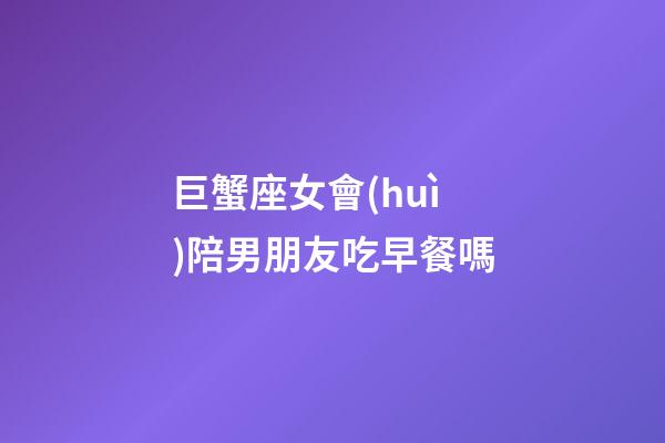 巨蟹座女會(huì)陪男朋友吃早餐嗎-第1張-星座運(yùn)勢(shì)-玄機(jī)派