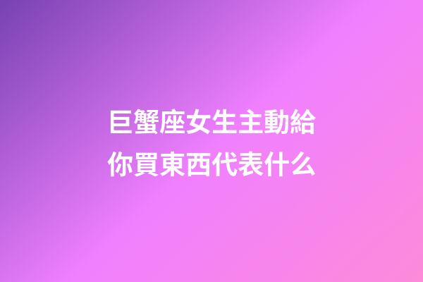 巨蟹座女生主動給你買東西代表什么-第1張-星座運勢-玄機派