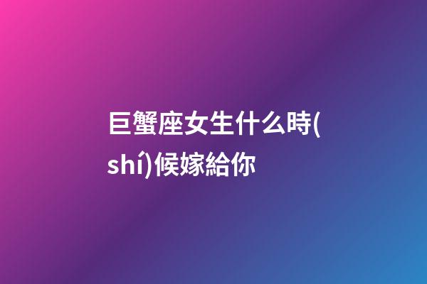 巨蟹座女生什么時(shí)候嫁給你-第1張-星座運(yùn)勢(shì)-玄機(jī)派