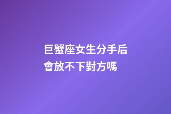 巨蟹座女生分手后會放不下對方嗎-第1張-星座運勢-玄機派