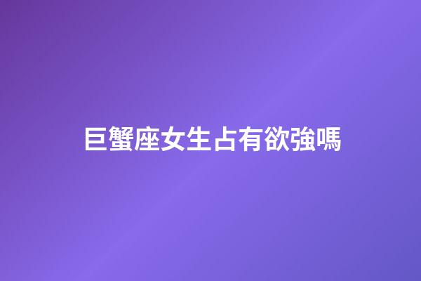 巨蟹座女生占有欲強嗎-第1張-星座運勢-玄機派