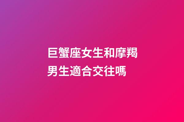 巨蟹座女生和摩羯男生適合交往嗎-第1張-星座運勢-玄機派