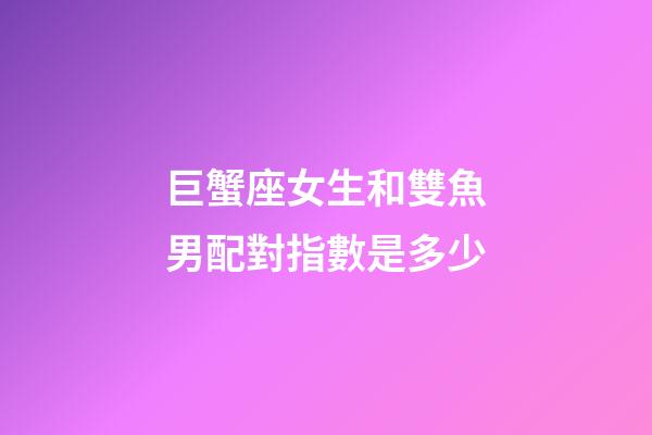 巨蟹座女生和雙魚男配對指數是多少