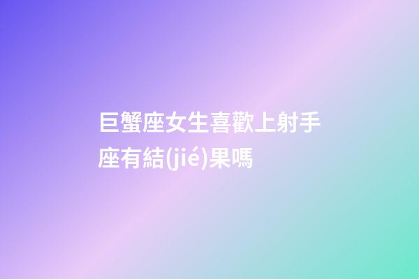 巨蟹座女生喜歡上射手座有結(jié)果嗎-第1張-星座運(yùn)勢(shì)-玄機(jī)派