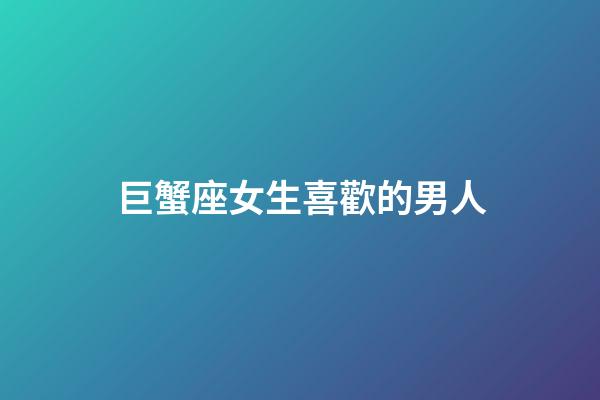 巨蟹座女生喜歡的男人-第1張-星座運(yùn)勢-玄機(jī)派