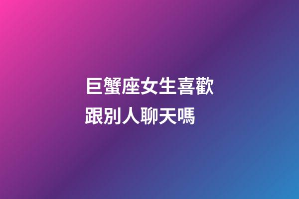 巨蟹座女生喜歡跟別人聊天嗎-第1張-星座運勢-玄機派