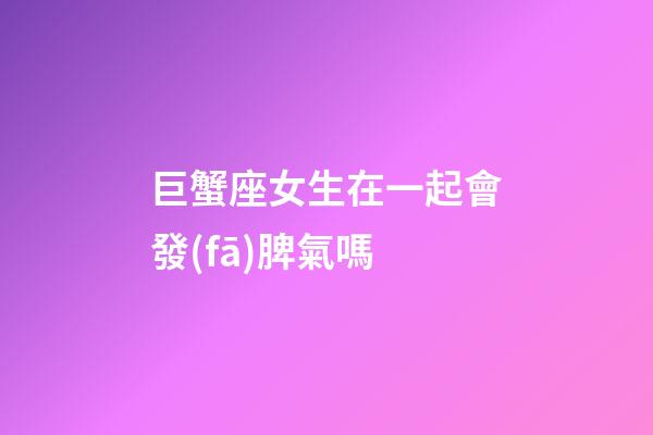 巨蟹座女生在一起會發(fā)脾氣嗎-第1張-星座運(yùn)勢-玄機(jī)派