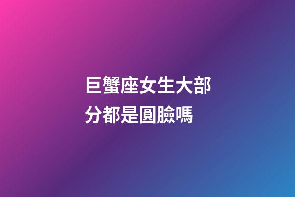 巨蟹座女生大部分都是圓臉嗎-第1張-星座運勢-玄機派