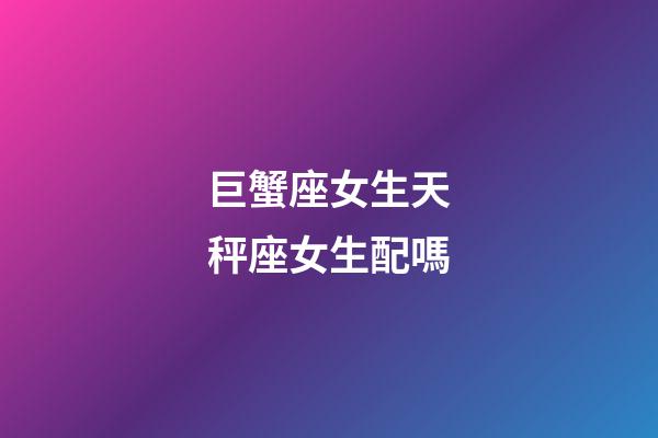 巨蟹座女生天秤座女生配嗎-第1張-星座運勢-玄機派