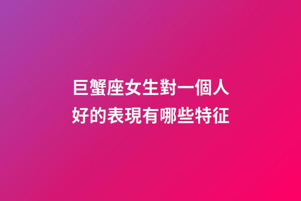 巨蟹座女生對一個人好的表現有哪些特征-第1張-星座運勢-玄機派