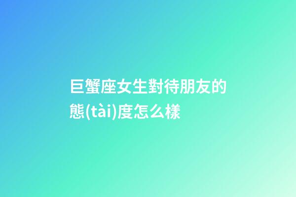 巨蟹座女生對待朋友的態(tài)度怎么樣-第1張-星座運勢-玄機派