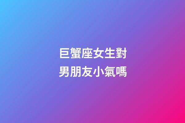 巨蟹座女生對男朋友小氣嗎-第1張-星座運勢-玄機派