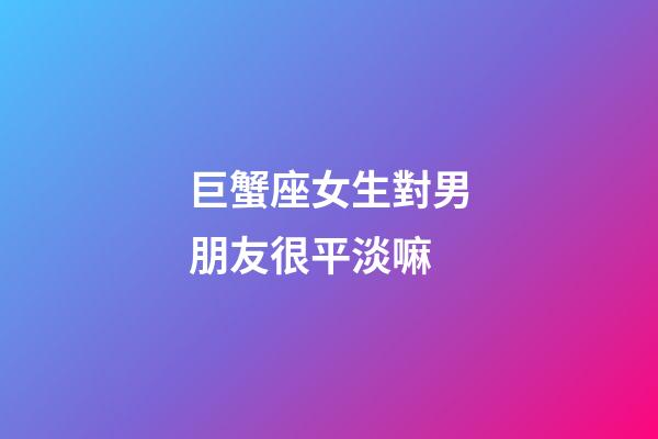 巨蟹座女生對男朋友很平淡嘛-第1張-星座運勢-玄機派