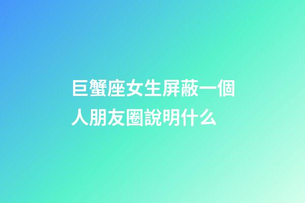 巨蟹座女生屏蔽一個人朋友圈說明什么-第1張-星座運勢-玄機派
