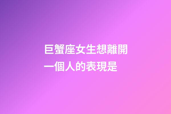 巨蟹座女生想離開一個人的表現是-第1張-星座運勢-玄機派