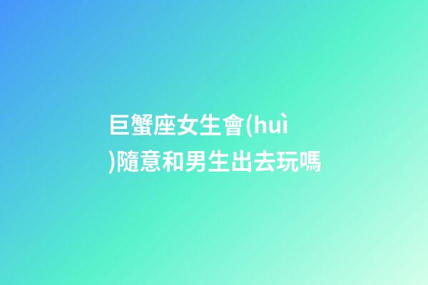 巨蟹座女生會(huì)隨意和男生出去玩嗎-第1張-星座運(yùn)勢-玄機(jī)派