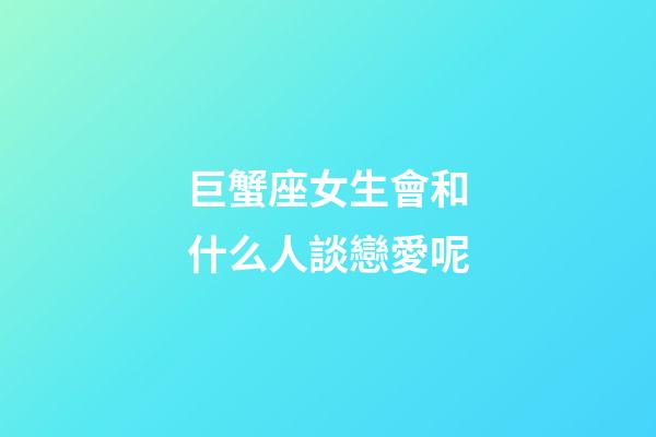 巨蟹座女生會和什么人談戀愛呢-第1張-星座運勢-玄機派