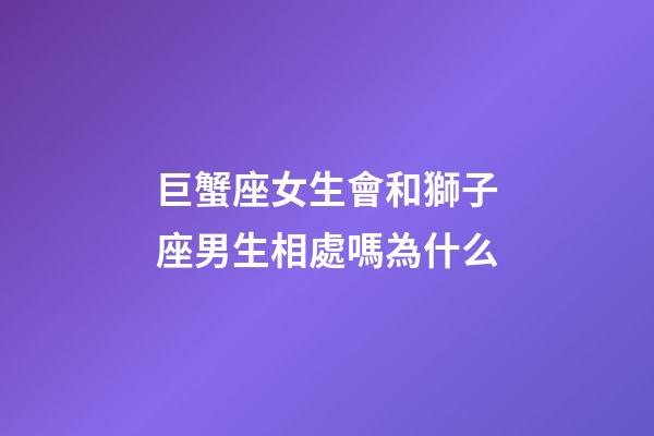 巨蟹座女生會和獅子座男生相處嗎為什么-第1張-星座運勢-玄機派
