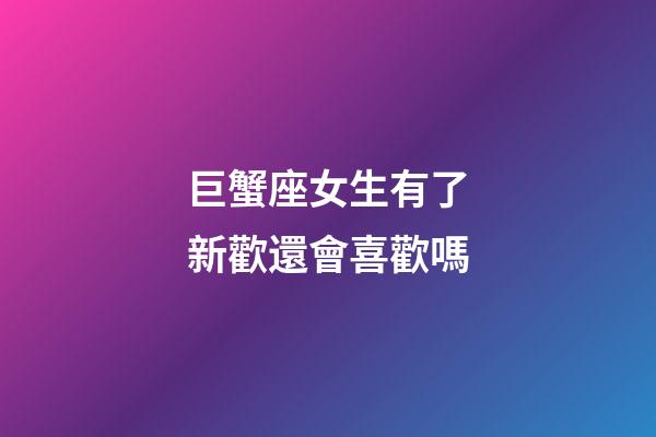 巨蟹座女生有了新歡還會喜歡嗎