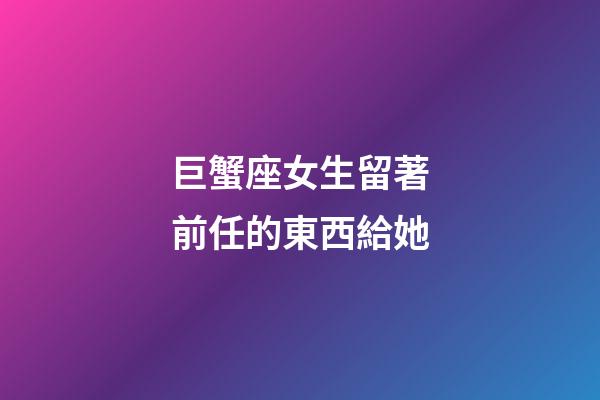巨蟹座女生留著前任的東西給她-第1張-星座運勢-玄機派