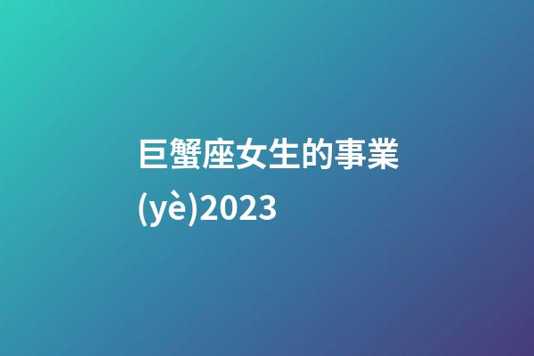 巨蟹座女生的事業(yè)2023-第1張-星座運(yùn)勢(shì)-玄機(jī)派