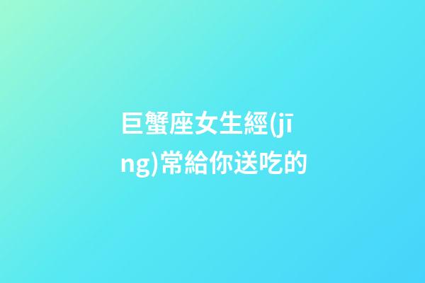 巨蟹座女生經(jīng)常給你送吃的