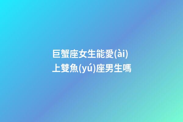 巨蟹座女生能愛(ài)上雙魚(yú)座男生嗎-第1張-星座運(yùn)勢(shì)-玄機(jī)派