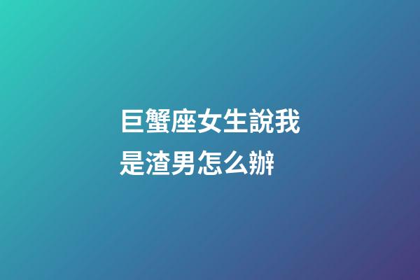 巨蟹座女生說我是渣男怎么辦-第1張-星座運勢-玄機派