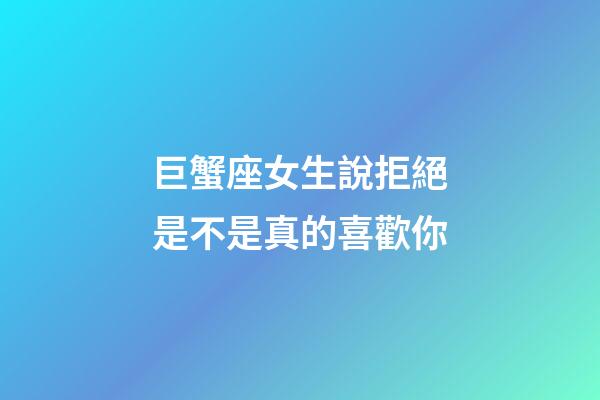 巨蟹座女生說拒絕是不是真的喜歡你-第1張-星座運勢-玄機派