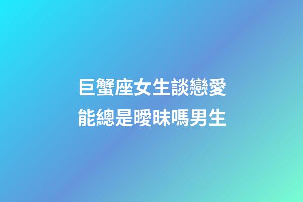 巨蟹座女生談戀愛能總是曖昧嗎男生-第1張-星座運勢-玄機派