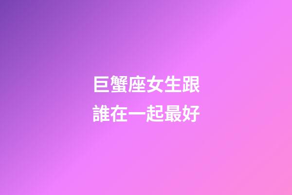 巨蟹座女生跟誰在一起最好-第1張-星座運勢-玄機派