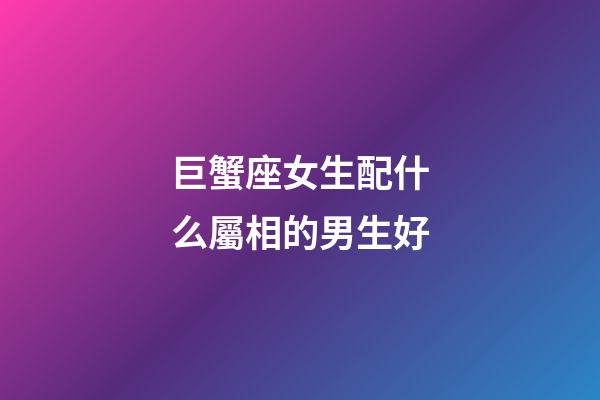 巨蟹座女生配什么屬相的男生好-第1張-星座運(yùn)勢(shì)-玄機(jī)派