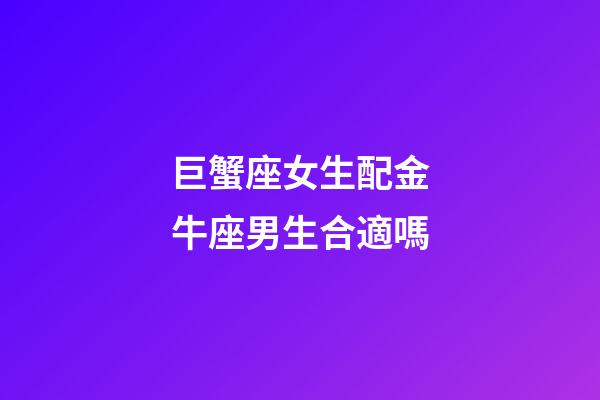 巨蟹座女生配金牛座男生合適嗎-第1張-星座運勢-玄機派