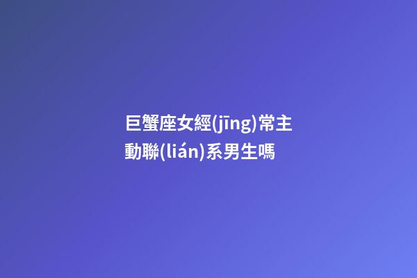 巨蟹座女經(jīng)常主動聯(lián)系男生嗎-第1張-星座運(yùn)勢-玄機(jī)派