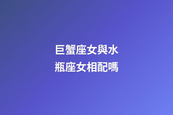 巨蟹座女與水瓶座女相配嗎-第1張-星座運勢-玄機派