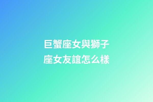 巨蟹座女與獅子座女友誼怎么樣-第1張-星座運勢-玄機派