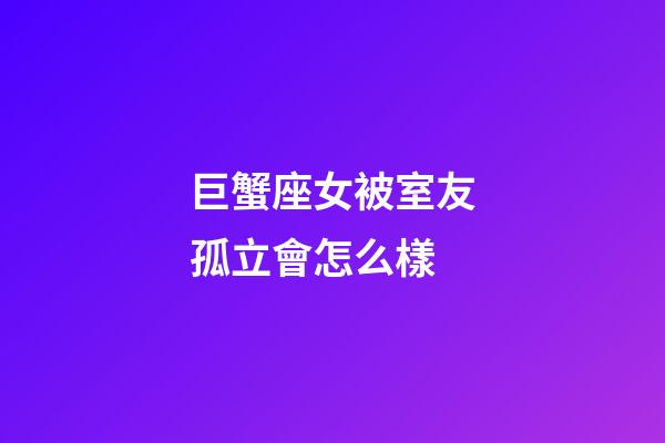 巨蟹座女被室友孤立會怎么樣-第1張-星座運勢-玄機派