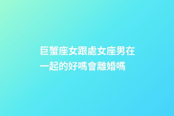 巨蟹座女跟處女座男在一起的好嗎會離婚嗎-第1張-星座運勢-玄機派