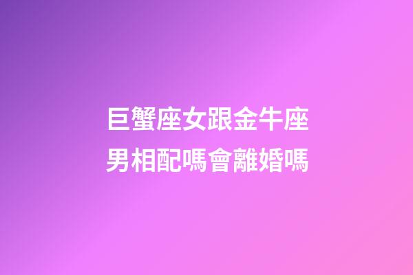 巨蟹座女跟金牛座男相配嗎會離婚嗎-第1張-星座運勢-玄機派