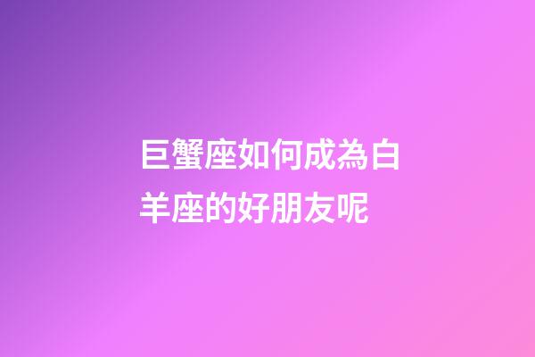 巨蟹座如何成為白羊座的好朋友呢-第1張-星座運勢-玄機派