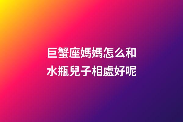巨蟹座媽媽怎么和水瓶兒子相處好呢-第1張-星座運勢-玄機派