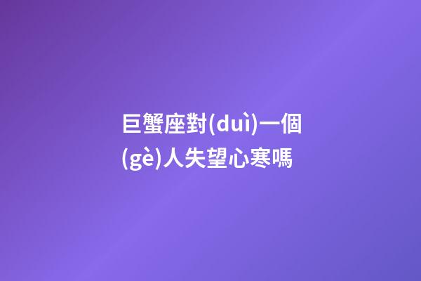 巨蟹座對(duì)一個(gè)人失望心寒嗎