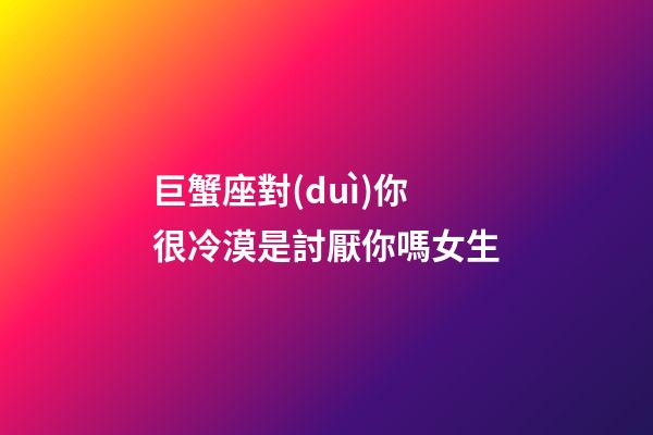 巨蟹座對(duì)你很冷漠是討厭你嗎女生-第1張-星座運(yùn)勢-玄機(jī)派