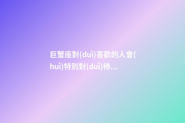 巨蟹座對(duì)喜歡的人會(huì)特別對(duì)待嗎-第1張-星座運(yùn)勢(shì)-玄機(jī)派
