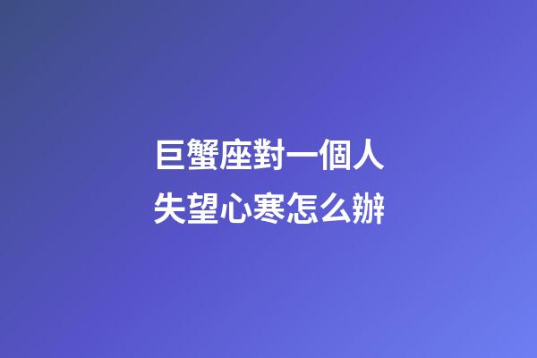 巨蟹座對一個人失望心寒怎么辦-第1張-星座運勢-玄機派