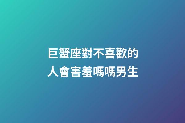 巨蟹座對不喜歡的人會害羞嗎嗎男生-第1張-星座運勢-玄機派